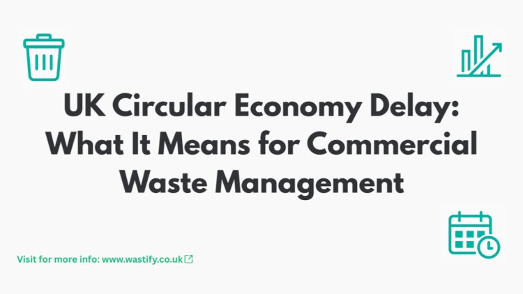 UK Circular Economy Delay: What It Means for Commercial Waste Management